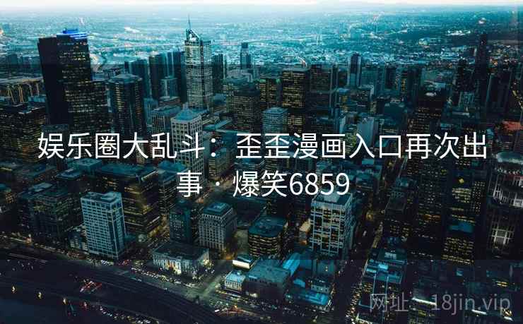 娱乐圈大乱斗：歪歪漫画入口再次出事 · 爆笑6859