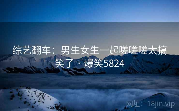 综艺翻车:男生女生一起嗟嗟嗟太搞笑了 · 爆笑5824 综艺翻车:男生女生一起嗟嗟嗟太搞笑了 · 爆笑5824