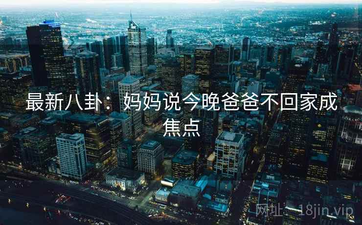 最新八卦:妈妈说今晚爸爸不回家成焦点 最新八卦:妈妈说今晚爸爸不回家成焦点