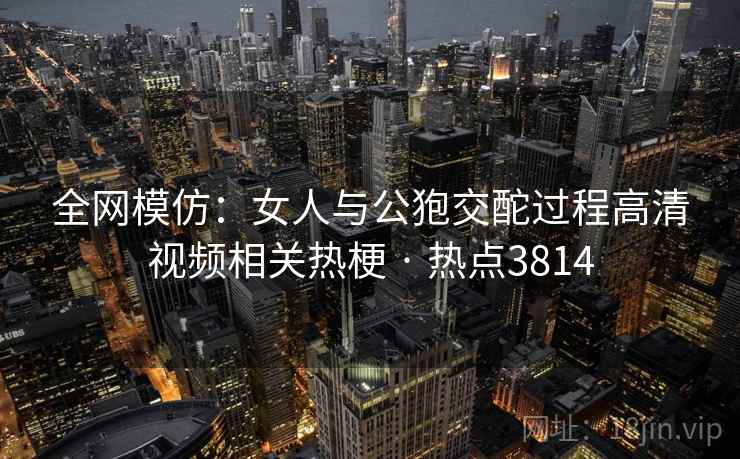 全网模仿：女人与公狍交酡过程高清视频相关热梗 · 热点3814