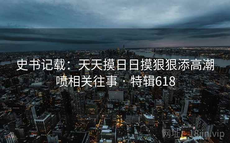 史书记载：天天摸日日摸狠狠添高潮喷相关往事 · 特辑618