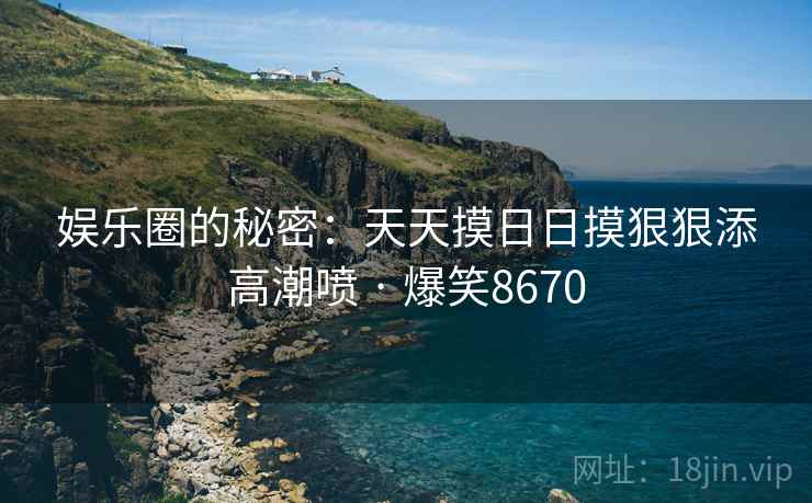 娱乐圈的秘密：天天摸日日摸狠狠添高潮喷 · 爆笑8670