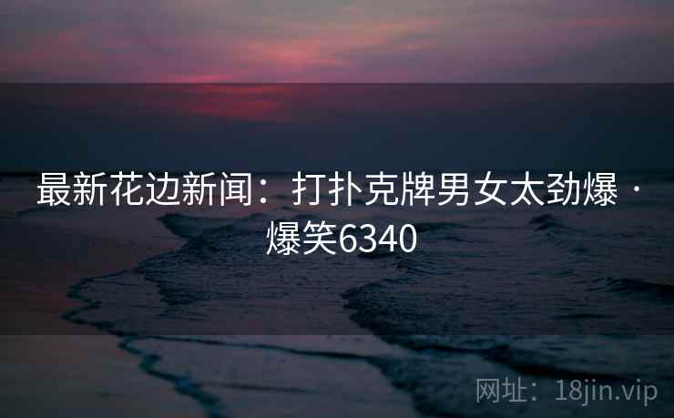 最新花边新闻：打扑克牌男女太劲爆 · 爆笑6340