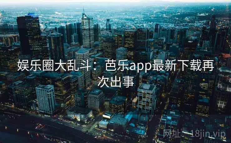 娱乐圈大乱斗：芭乐app最新下载再次出事