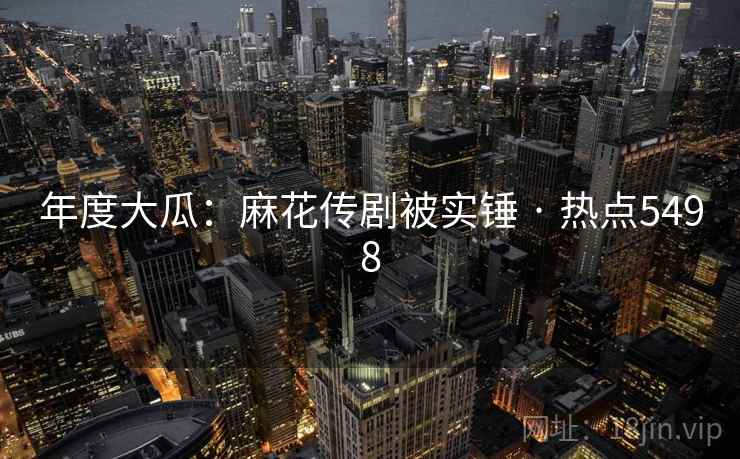 年度大瓜：麻花传剧被实锤 · 热点5498
